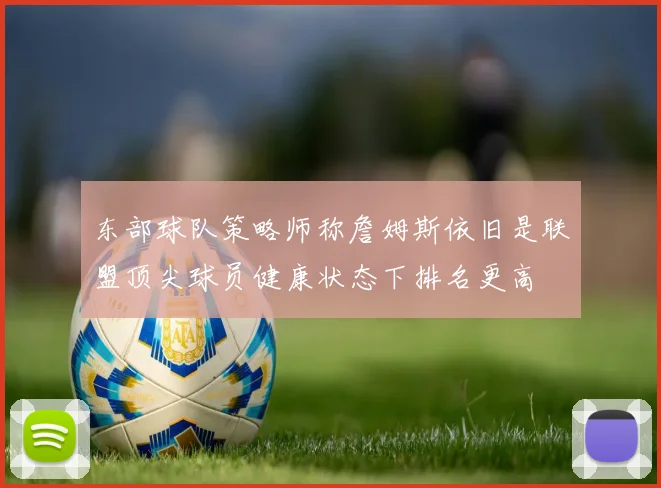 东部球队策略师称詹姆斯依旧是联盟顶尖球员健康状态下排名更高