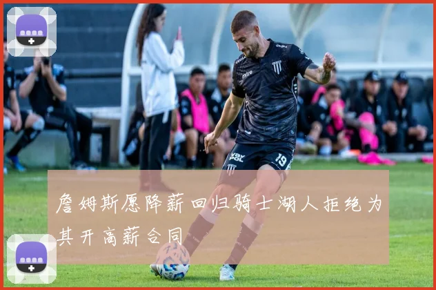 詹姆斯愿降薪回归骑士湖人拒绝为其开高薪合同