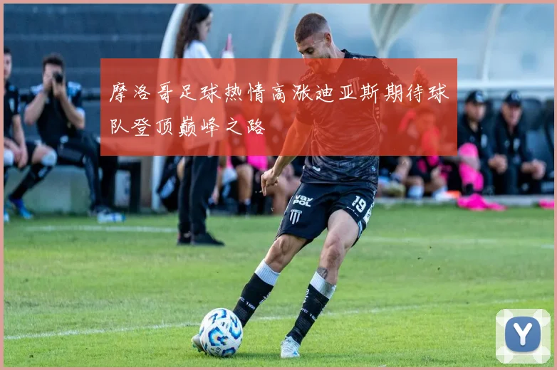 摩洛哥足球热情高涨迪亚斯期待球队登顶巅峰之路