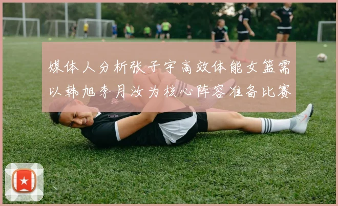 媒体人分析张子宇高效体能女篮需以韩旭李月汝为核心阵容准备比赛