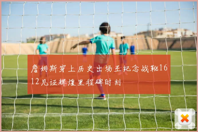 詹姆斯穿上历史出场王纪念战靴1612见证辉煌里程碑时刻