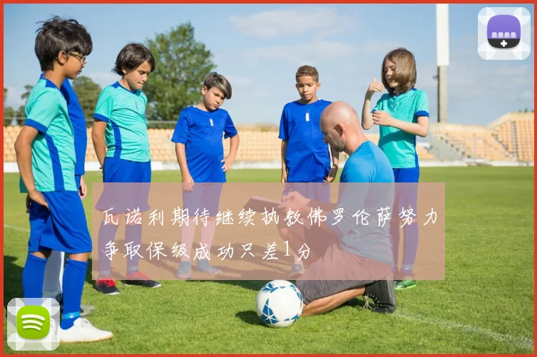 瓦诺利期待继续执教佛罗伦萨努力争取保级成功只差1分