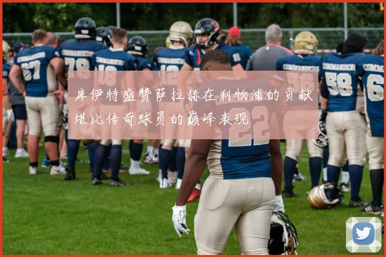 库伊特盛赞萨拉赫在利物浦的贡献堪比传奇球员的巅峰表现