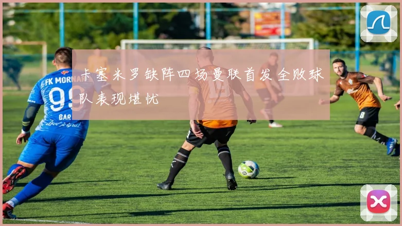 卡塞米罗缺阵四场曼联首发全败球队表现堪忧