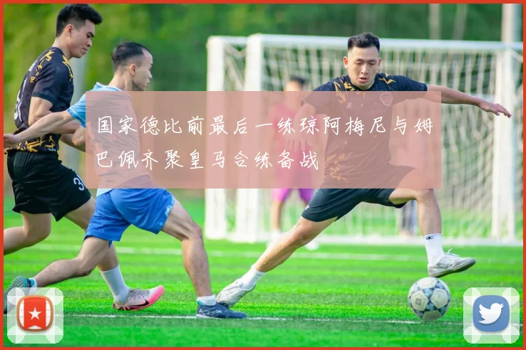 国家德比前最后一练琼阿梅尼与姆巴佩齐聚皇马合练备战