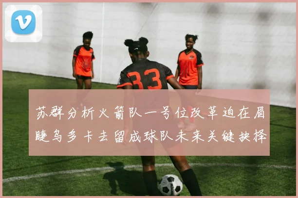 苏群分析火箭队一号位改革迫在眉睫乌多卡去留成球队未来关键抉择