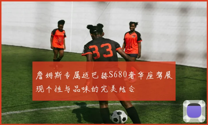 詹姆斯专属迈巴赫S680奢华座驾展现个性与品味的完美结合