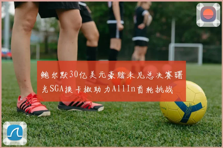 鲍尔默30亿美元豪赌未见总决赛曙光SGA换卡椒助力AllIn首轮挑战