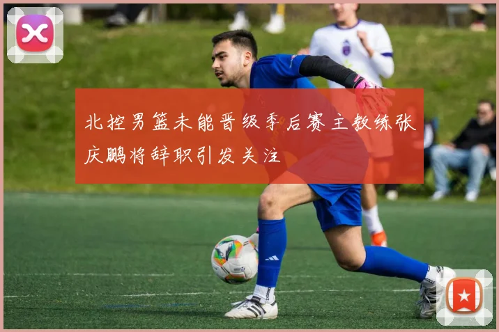 北控男篮未能晋级季后赛主教练张庆鹏将辞职引发关注