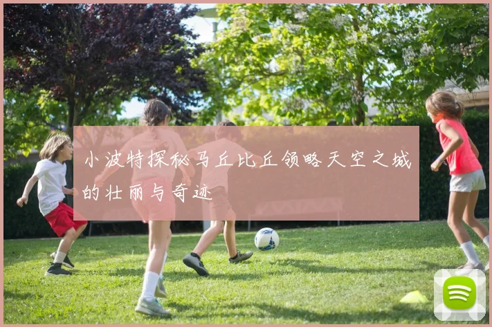小波特探秘马丘比丘领略天空之城的壮丽与奇迹