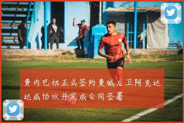 费内巴切正式签约曼城后卫阿克达达成协议并完成合同签署