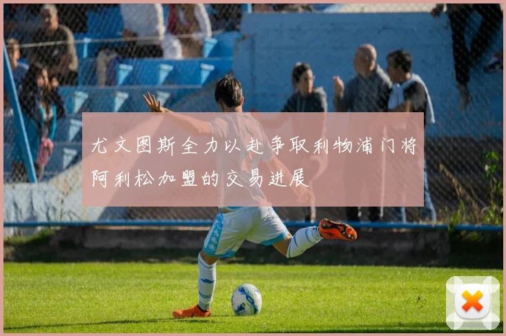 尤文图斯全力以赴争取利物浦门将阿利松加盟的交易进展