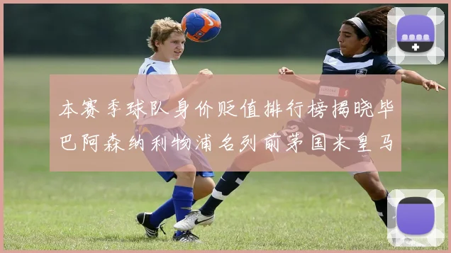 本赛季球队身价贬值排行榜揭晓毕巴阿森纳利物浦名列前茅国米皇马紧随其后