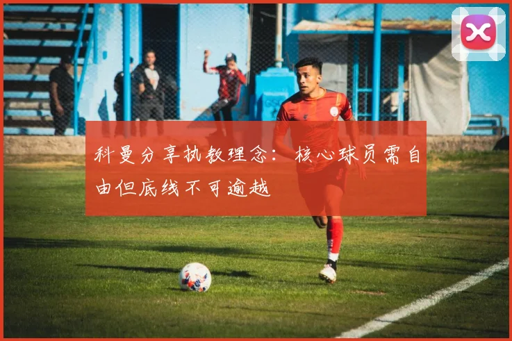 科曼分享执教理念：核心球员需自由但底线不可逾越