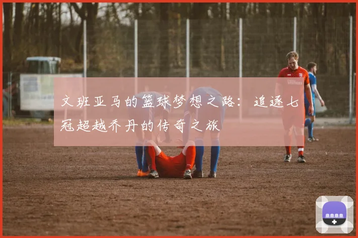 文班亚马的篮球梦想之路：追逐七冠超越乔丹的传奇之旅