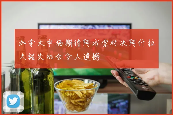 加拿大中场期待阿方索对决阿什拉夫错失机会令人遗憾