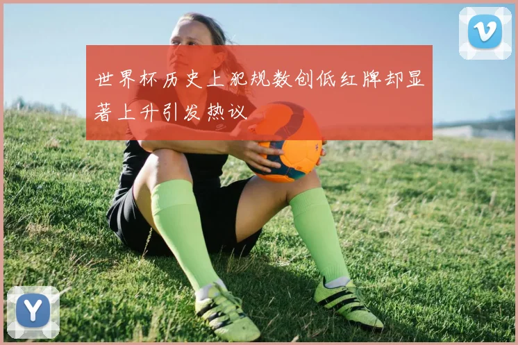 世界杯历史上犯规数创低红牌却显著上升引发热议