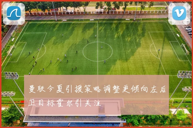 曼联今夏引援策略调整更倾向左后卫目标霍尔引关注