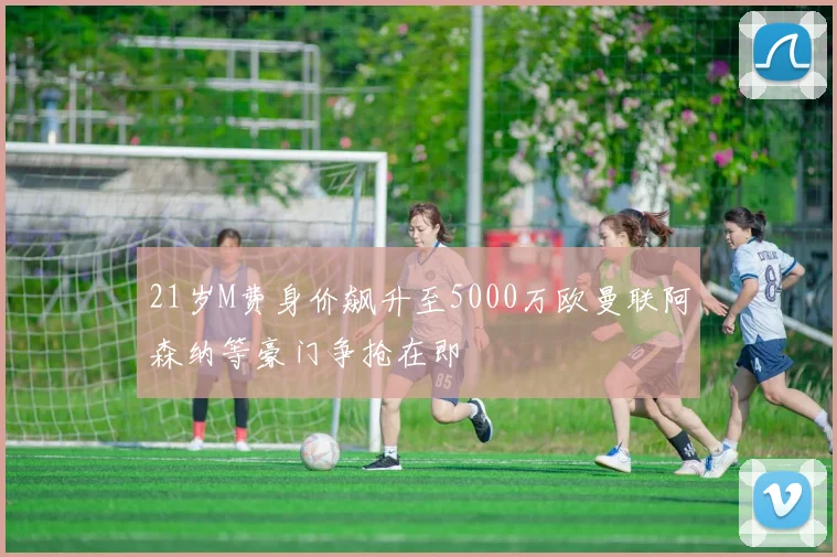 21岁M费身价飙升至5000万欧曼联阿森纳等豪门争抢在即