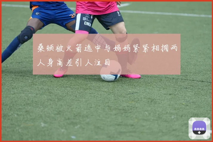 桑顿被火箭选中与妈妈紧紧相拥两人身高差引人注目