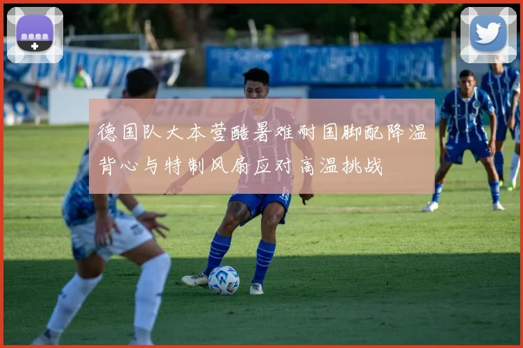 德国队大本营酷暑难耐国脚配降温背心与特制风扇应对高温挑战
