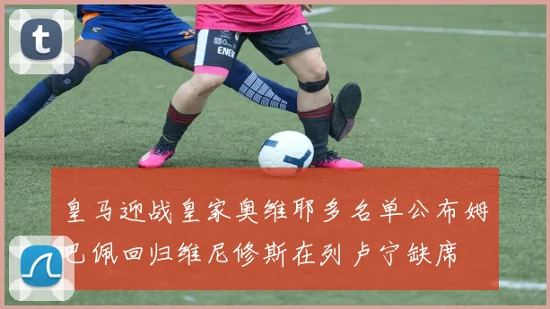 皇马迎战皇家奥维耶多名单公布姆巴佩回归维尼修斯在列卢宁缺席