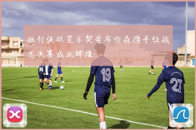 独行侠双星东契奇布伦森携手征战总决赛成就辉煌